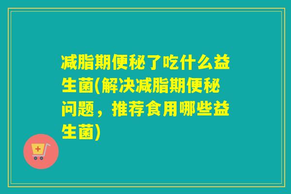 减脂期便秘了吃什么益生菌(解决减脂期便秘问题，推荐食用哪些益生菌)