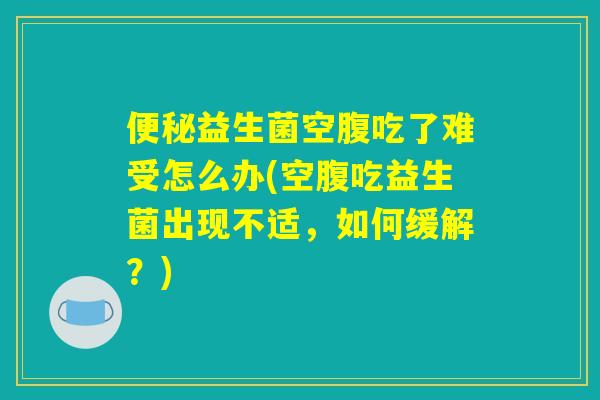 便秘益生菌空腹吃了难受怎么办(空腹吃益生菌出现不适，如何缓解？)