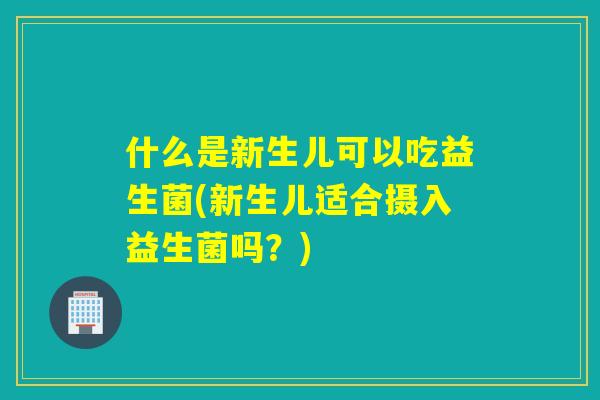 什么是新生儿可以吃益生菌(新生儿适合摄入益生菌吗?) 什么是新生儿可以吃益生菌(新生儿适合摄入益生菌吗?)