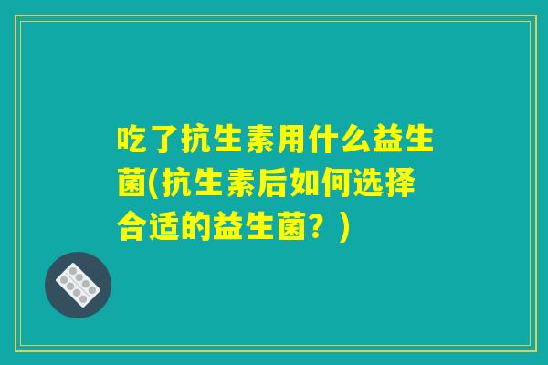 吃了抗生素用什么益生菌(抗生素后如何选择合适的益生菌?) 吃了抗生素用什么益生菌(抗生素后如何选择合适的益生菌?)