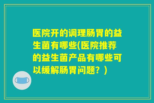 医院开的调理肠胃的益生菌有哪些(医院推荐的益生菌产品有哪些可以缓解肠胃问题？)