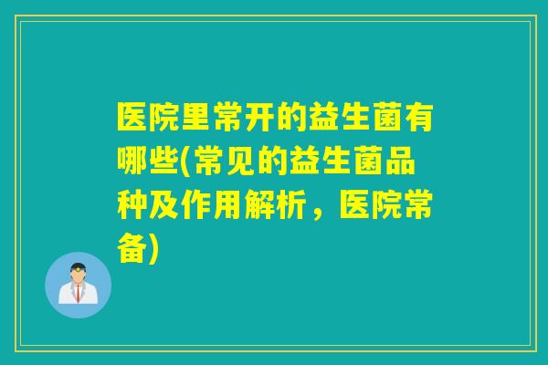 医院里常开的益生菌有哪些(常见的益生菌品种及作用解析，医院常备)