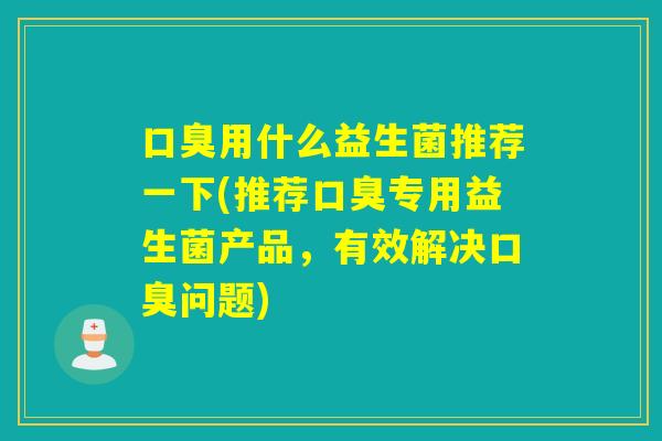 口臭用什么益生菌推荐一下(推荐口臭专用益生菌产品，有效解决口臭问题)