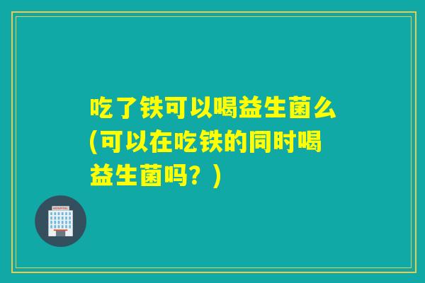 吃了铁可以喝益生菌么(可以在吃铁的同时喝益生菌吗？)