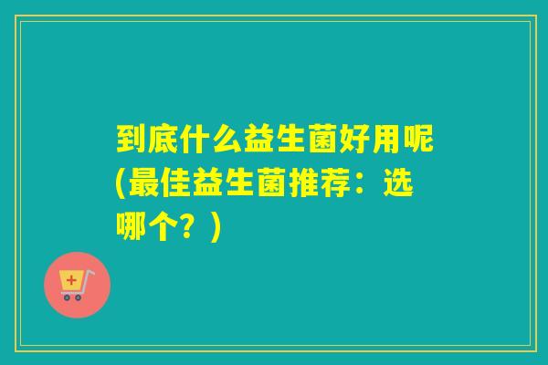 到底什么益生菌好用呢(最佳益生菌推荐：选哪个？)