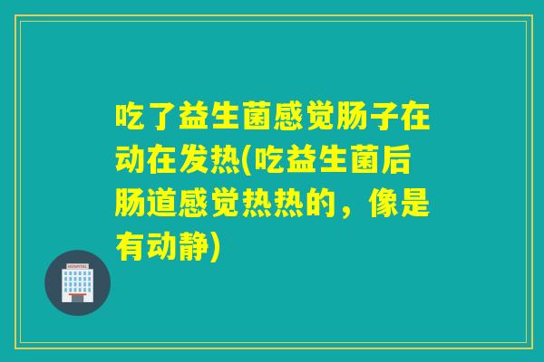 吃了益生菌感觉肠子在动在发热(吃益生菌后肠道感觉热热的,像是有动静) 吃了益生菌感觉肠子在动在发热(吃益生菌后肠道感觉热热的,像是有动静)
