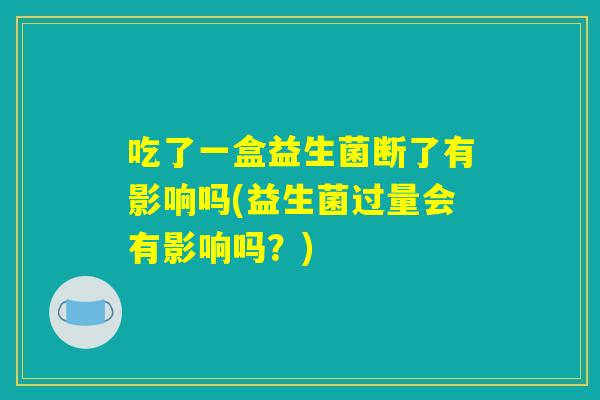 吃了一盒益生菌断了有影响吗(益生菌过量会有影响吗？)
