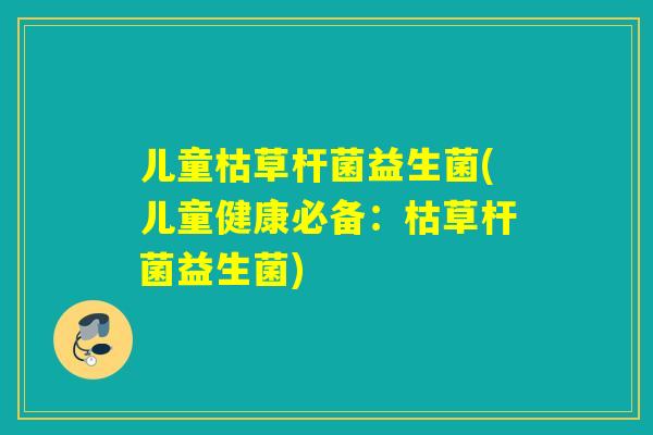 儿童枯草杆菌益生菌(儿童健康必备:枯草杆菌益生菌) 儿童枯草杆菌益生菌(儿童健康必备:枯草杆菌益生菌)
