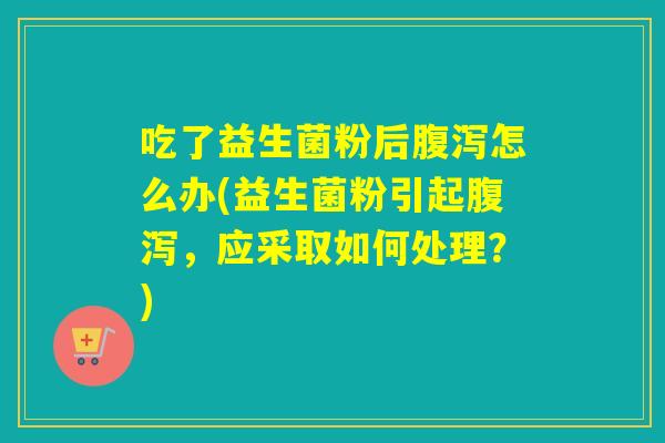 吃了益生菌粉后腹泻怎么办(益生菌粉引起腹泻，应采取如何处理？)