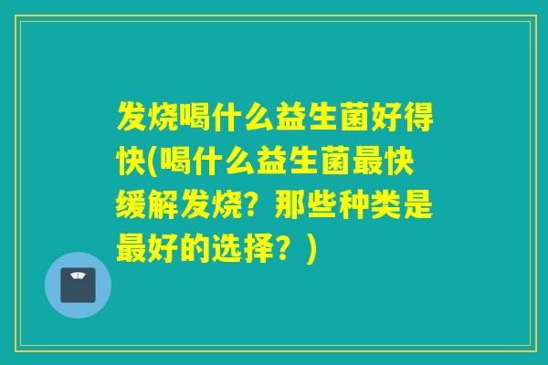发烧喝什么益生菌好得快(喝什么益生菌最快缓解发烧？那些种类是最好的选择？)