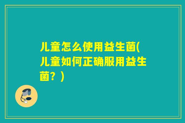 儿童怎么使用益生菌(儿童如何正确服用益生菌?) 儿童怎么使用益生菌(儿童如何正确服用益生菌?)
