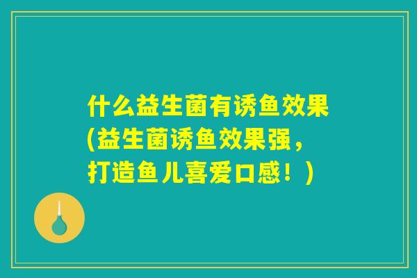 什么益生菌有诱鱼效果(益生菌诱鱼效果强，打造鱼儿喜爱口感！)
