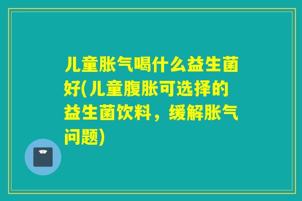 儿童胀气喝什么益生菌好(儿童腹胀可选择的益生菌饮料，缓解胀气问题)