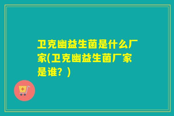 卫克幽益生菌是什么厂家(卫克幽益生菌厂家是谁？)