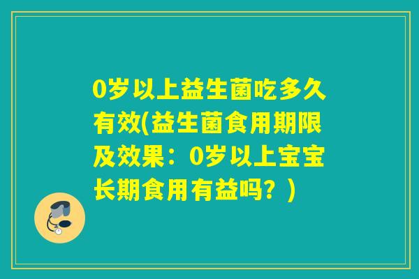 0岁以上益生菌吃多久有效(益生菌食用期限及效果：0岁以上宝宝长期食用有益吗？)