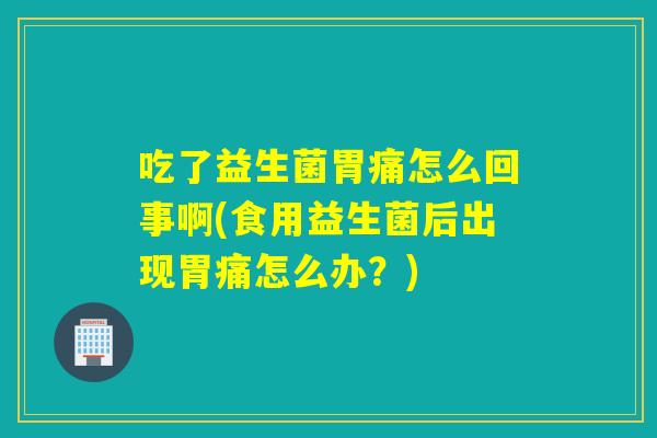 吃了益生菌胃痛怎么回事啊(食用益生菌后出现胃痛怎么办？)