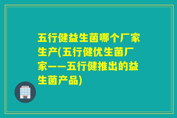 五行健益生菌哪个厂家生产(五行健优生菌厂家——五行健推出的益生菌产品)