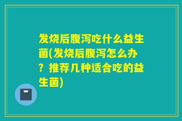 发烧后腹泻吃什么益生菌(发烧后腹泻怎么办？推荐几种适合吃的益生菌)