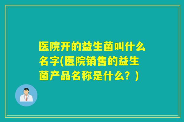 医院开的益生菌叫什么名字(医院销售的益生菌产品名称是什么？)