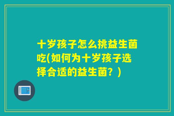 十岁孩子怎么挑益生菌吃(如何为十岁孩子选择合适的益生菌?) 十岁孩子怎么挑益生菌吃(如何为十岁孩子选择合适的益生菌?)