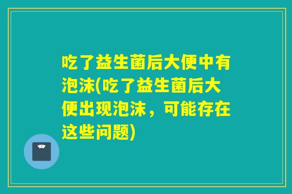 吃了益生菌后大便中有泡沫(吃了益生菌后大便出现泡沫，可能存在这些问题)