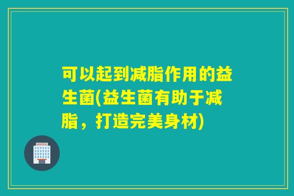 可以起到减脂作用的益生菌(益生菌有助于减脂，打造完美身材)
