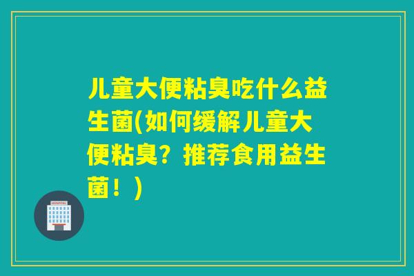 儿童大便粘臭吃什么益生菌(如何缓解儿童大便粘臭？推荐食用益生菌！)