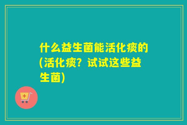 什么益生菌能活化痰的(活化痰？试试这些益生菌)
