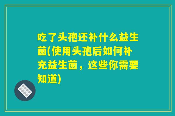 吃了头孢还补什么益生菌(使用头孢后如何补充益生菌，这些你需要知道)