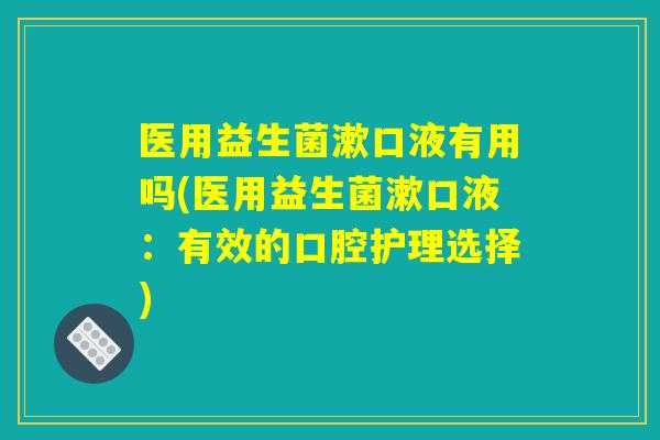 医用益生菌漱口液有用吗(医用益生菌漱口液:有效的口腔护理选择) 医用益生菌漱口液有用吗(医用益生菌漱口液:有效的口腔护理选择)