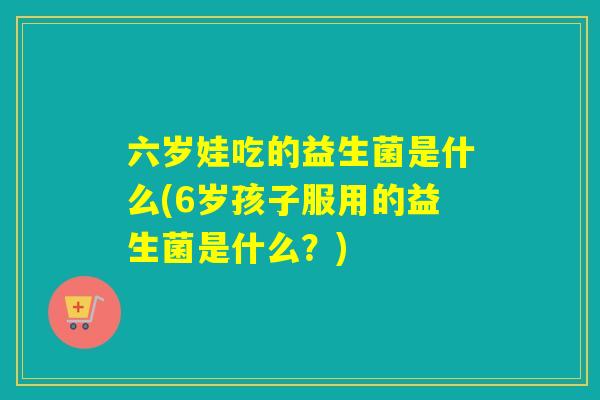 六岁娃吃的益生菌是什么(6岁孩子服用的益生菌是什么？)