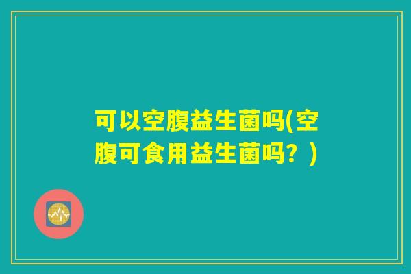 可以空腹益生菌吗(空腹可食用益生菌吗？)