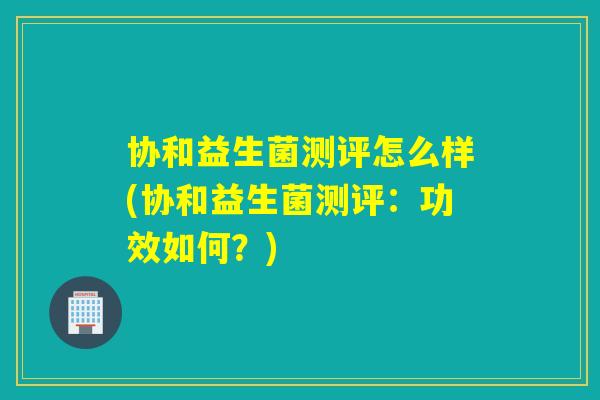 协和益生菌测评怎么样(协和益生菌测评:功效如何?) 协和益生菌测评怎么样(协和益生菌测评:功效如何?)