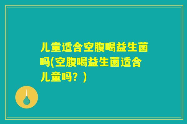 儿童适合空腹喝益生菌吗(空腹喝益生菌适合儿童吗？)