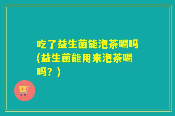 吃了益生菌能泡茶喝吗(益生菌能用来泡茶喝吗？)