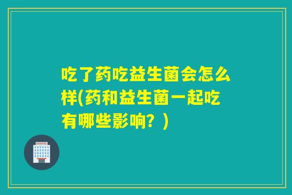 吃了药吃益生菌会怎么样(药和益生菌一起吃有哪些影响？)