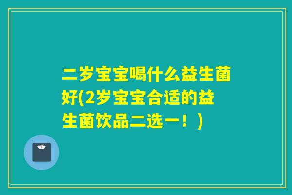 二岁宝宝喝什么益生菌好(2岁宝宝合适的益生菌饮品二选一！)