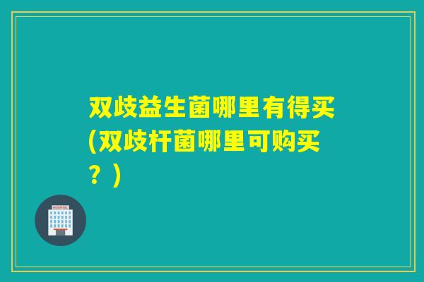 双歧益生菌哪里有得买(双歧杆菌哪里可购买？)
