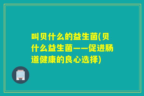 叫贝什么的益生菌(贝什么益生菌——促进肠道健康的良心选择)