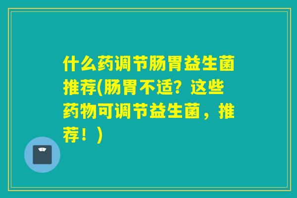 什么药调节肠胃益生菌推荐(肠胃不适？这些药物可调节益生菌，推荐！)