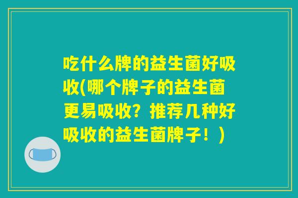 吃什么牌的益生菌好吸收(哪个牌子的益生菌更易吸收?推荐几种好吸收的益生菌牌子!) 吃什么牌的益生菌好吸收(哪个牌子的益生菌更易吸收?推荐几种好吸收的益生菌牌子!)