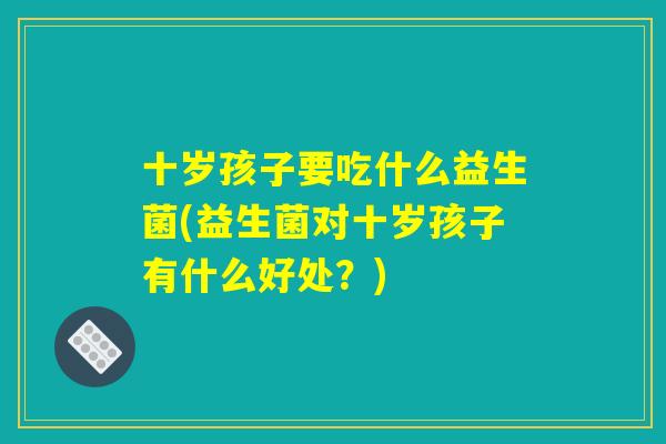 十岁孩子要吃什么益生菌(益生菌对十岁孩子有什么好处？)
