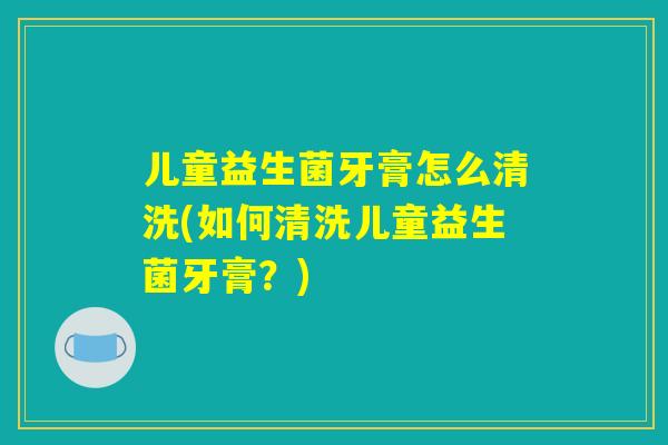 儿童益生菌牙膏怎么清洗(如何清洗儿童益生菌牙膏？)