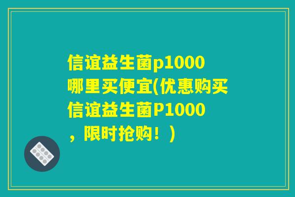 信谊益生菌p1000哪里买便宜(优惠购买信谊益生菌P1000，限时抢购！)