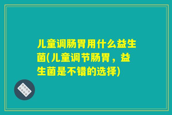 儿童调肠胃用什么益生菌(儿童调节肠胃，益生菌是不错的选择)