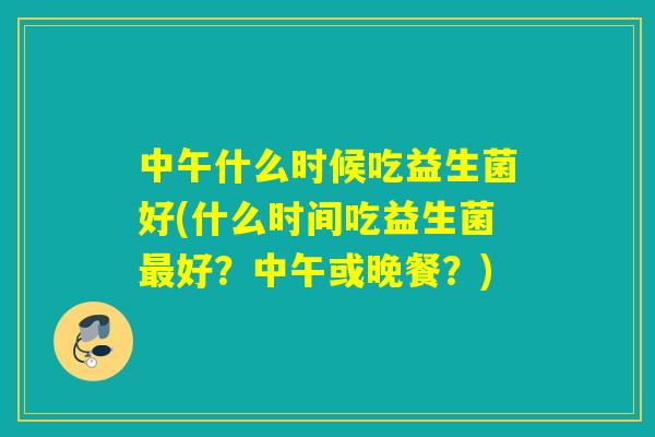 中午什么时候吃益生菌好(什么时间吃益生菌最好？中午或晚餐？)