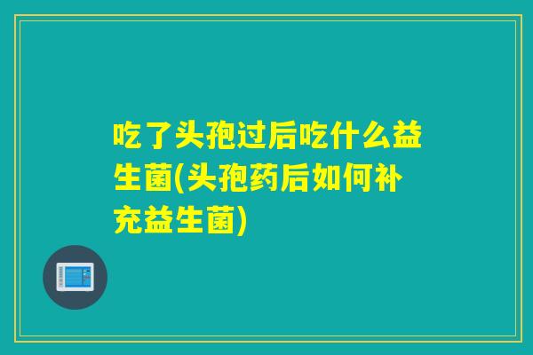 吃了头孢过后吃什么益生菌(头孢药后如何补充益生菌)