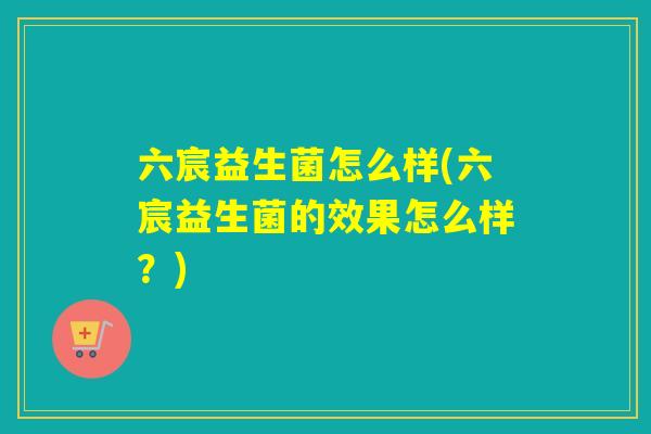 六宸益生菌怎么样(六宸益生菌的效果怎么样？)