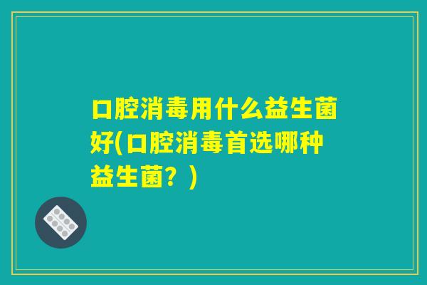 口腔消毒用什么益生菌好(口腔消毒首选哪种益生菌？)