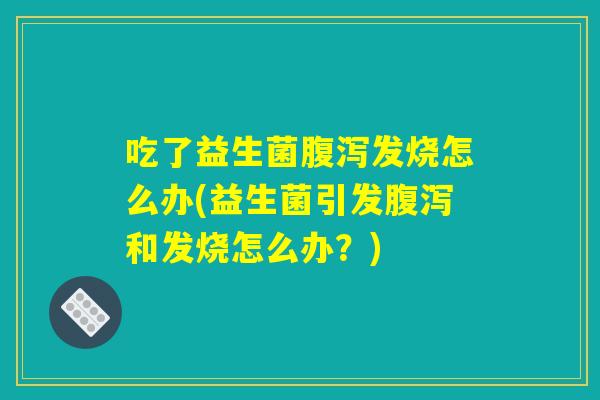 吃了益生菌腹泻发烧怎么办(益生菌引发腹泻和发烧怎么办？)